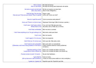 He's on leave. Ele está de licença.
                                He's on sick leave. Ele está de licença para tratamento de saúde.

                     He took an exam and did well. Ele fez um exame e se saiu bem.
                                (He’s very clever.) (Ele é muito inteligente.)

                      Hold the bag. Pay the bag. Pagar o pato.
How are you? How are you doing? How is it going? Como vai? Como vai indo?


                         How do it spell this word? Como se escreve esta palavra?

                Hurry up! (There’s no time to lose.) Depressa! Anda logo! (Não há tempo a perder.)

                   I don't care. I don't give a damn. E eu com isso! Não ligo para isso,
                                  What’s that to me? não estou nem aí! Não dou a mínima.

                           I don't feel comfortable. Não me sinto à vontade.

  I don't have anything to do. I've got nothing to do. Não tenho nada para fazer.

                                      I don't mind. Não me importo.

                      I don't regret it. I'm not sorry. Não me arrependo.

                    I don't think so. I'm not so sure. Acho que não. Não estou certo.

                     I don't want to set a precedent. Não quero abrir um precedente.
(Otherwise, we’ll have many problems in the future.) (Caso contrário teremos muitos problemas
                                                      no futuro.)

                         I feel like drinking a Coke. Estou com vontade de beber uma Coca.
                   I would like to drink a Seven-up. Estou com vontade de beber uma Seven-up.

              If worse comes to worst / At worst … Na pior das hipóteses …

                                      I got a flat tire. Furei um pneu.
                (All my tires are in bad conditions.) (Todos os meus pneus estão em más condições.)

                           I guess so. I guess not. Suponho que sim. Suponho que não.
                                                                                                      5
 