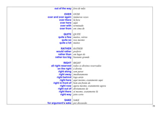 out of the way fora de mão

             OVER         OVER
over and over again       inúmeras vezes
         over there       lá fora
          over here       aqui
          over with       terminado
          over from       em cima de

               QUITE      QUITE
          quite a few     muitos, vários
            quite so      isso mesmo
           quite a lot    muitos

            RATHER        RATHER
        would rather      preferir
          rather than     em lugar de
       rather too big     bastante grande

                 RIGHT    RIGHT
   all right reserved     todos os direitos reservados
          on the right    à direita
           right along    sem parar
            right away    imediatamente
         right behind     logo atrás
             right here   aqui mesmo, exatamente aqui
     right in front of    bem em frente de
             right now    agora mesmo, exatamente agora
          right out of    diretamente de
            right there   aí mesmo, exatamente lá
              right way   jeito certo

              SAKE SAKE
for argument’s sake por discussão
                                                          58
 