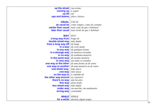 up the street     rua acima
          coming up       a seguir
               up till    até
      ups and downs       altos e baixos

               USUAL      USUAL
           as usual as    como sempre, como de costume
    earlier than usual    mais cedo do que o habitual
      later than usual    mais tarde do que o habitual

                   WAY    WAY
      a long way from     longe de
    double street way     mão dupla
  from a long way off     de longe
               in a way   de certo modo
            in any way    de qualquer forma
     in a strange way     de maneira estranha
             in no way    de nenhuma maneira
     in the same way      da mesma maneira
           in very way    em todos os sentidos
 one way or the other     de uma forma ou de outra
  one way or another      de uma maneira ou de outra
       one street way.    mão única
               one-way    mão única
         on the way to    a caminho de
the other way around      ao contrário
        there's no way    não há jeito
               this way   deste modo
        two street way    mão dupla
            under way     em marcha, em andamento
            wrong way     contramão

               WHILE WHILE
           for a while durante algum tempo
                                                         62
 