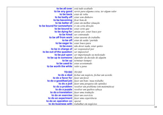 to be all over    está tudo acabado
              to be any good       servir para alguma coisa, ter algum valor
                    to be back     estar de volta
               to be badly off     estar sem dinheiro
             to be becoming        ficar bem de
               to be better of     estar em melhor situação
to be bound for somewhere          ir em certa direção
              to be bound to       estar certo que
              to be dying for      ansiar por, estar louco por
                    to be hired    ser contratado
         to be off from work       estar ausente do trabalho
                       to be off   estar de saída / partida
                to be eager to     estar louco para
                    to be even     não dever nada, estar quites
           to be in charge of      ser responsável por
   to be out of the question       ser impossível
              to be put upon       ser importunado ou molestado
       to be up to someone         depender da decisão de alguém
                       to be up    terminar (tempo)
                 to be used to     estar acostumado
       to be worth the while       valer a pena

                        TO DO      TO DO
                  to do a deal     fechar um negócio, fechar um acordo
             to do a favor for     fazer um favor
        to do a good/bad job       fazer um bom / mau trabalho
                   to do a poll    fazer uma pesquisa (de opinião)
              to do a problem      resolver um problema (em matemática)
                to do a puzzle     resolver um quebra-cabeça
           to do a translation     fazer uma tradução
            to do an exercise      fazer um exercício
         to do an experiment       fazer uma experiência
       to do an operation on       operar
         to do business with       trabalhar em negócios
                                                                               64
 