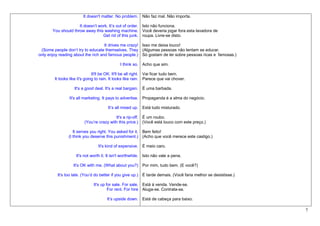 It doesn't matter. No problem. Não faz mal. Não importa.

                     It doesn’t work. It’s out of order. Isto não funciona.
       You should throw away this washing machine. Você deveria jogar fora esta lavadora de
                                  Get rid of this junk. roupa. Livre-se disto.

                                    It drives me crazy! Isso me deixa louco!
 (Some people don’t try to educate themselves. They (Algumas pessoas não tentam se educar.
only enjoy reading about the rich and famous people.) Só gostam de ler sobre pessoas ricas e famosas.)

                                              I think so. Acho que sim.

                               It'll be OK. It'll be all right. Vai ficar tudo bem.
        It looks like it's going to rain. It looks like rain. Parece que vai chover.

                   It's a good deal. It's a real bargain. É uma barbada.

                It's all marketing. It pays to advertise. Propaganda é a alma do negócio.

                                       It’s all mixed up. Está tudo misturado.

                                          It's a rip-off. É um roubo.
                         (You’re crazy with this price.) (Você está louco com este preço.)

                   It serves you right. You asked for it. Bem feito!
                (I think you deserve this punishment.) (Acho que você merece este castigo.)

                                 It's kind of expensive. É meio caro.

                    It's not worth it. It isn't worthwhile. Isto não vale a pena.

                  It's OK with me. (What about you?) Por mim, tudo bem. (E você?)

         It's too late. (You’d do better if you give up.) É tarde demais. (Você faria melhor se desistisse.)

                              It's up for sale. For sale. Está à venda. Vende-se.
                                       For rent. For hire Aluga-se. Contrata-se.

                                      It’s upside down. Está de cabeça para baixo.

                                                                                                               7
 