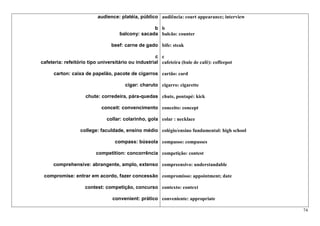 audience: platéia, público audiência: court appearance; interview

                                                   b b
                                     balcony: sacada balcão: counter

                                 beef: carne de gado bife: steak

                                                    c c
cafeteria: refeitório tipo universitário ou industrial cafeteira (bule de café): coffeepot

      carton: caixa de papelão, pacote de cigarros cartão: card

                                       cigar: charuto cigarro: cigarette

                     chute: corredeira, pára-quedas chute, pontapé: kick

                            conceit: convencimento conceito: concept

                               collar: colarinho, gola colar : necklace

                  college: faculdade, ensino médio colégio/ensino fundamental: high school

                                  compass: bússola compasso: compasses

                         competition: concorrência competição: contest

     comprehensive: abrangente, amplo, extenso compreensivo: understandable

 compromise: entrar em acordo, fazer concessão compromisso: appointment; date

                    contest: competição, concurso contexto: context

                                 convenient: prático conveniente: appropriate

                                                                                              74
 