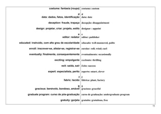 costume: fantasia (roupa) costume: custom

                                                   d d
                   data: dados, fatos, identificação data: date

                         deception: fraude, trapaça decepção: disappointment

              design: projetar, criar; projeto, estilo designar : appoint

                                                    e e
                                      editor: redator editor: publisher

educated: instruído, com alto grau de escolaridade educado: well-mannered, polite

        enroll: inscrever-se, alistar-se, registrar-se enrolar: roll; wind; curl

        eventually: finalmente, consequentemente eventualmente: occasionally

                               exciting: empolgante excitante: thrilling

                                     exit: saída, sair êxito: success

                         expert: especialista, perito esperto: smart, clever

                                                     f f
                                        fabric: tecido fábrica: plant, factory

                                              g g
             gracious: benévolo, bondoso, amável gracioso: graceful

       graduate program: curso de pós-graduação curso de graduação: undergraduate program

                                     gratuity: gorjeta gratuito: gratuitous, free

                                                                                            75
 