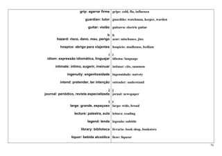 grip: agarrar firme gripe: cold, flu, influenza

                         guardian: tutor guardião: watchman, keeper, warden

                           guitar: violão guitarra: electric guitar

                                      h h
       hazard: risco, dano, mau, perigo azar: mischance, jinx

         hospice: abrigo para viajantes hospício: madhouse, bedlam

                                      i i
 idiom: expressão idiomática, linguajar idioma: language

      intimate: íntimo, sugerir, insinuar intimar: cite, summon

              ingenuity: engenhosidade ingenuidade: naivety

         intend: pretender, ter intenção entender: understand

                                        j j
journal: periódico, revista especializada jornal: newspaper

                                      l l
               large: grande, espaçoso largo: wide, broad

                  lecture: palestra, aula leitura: reading

                           legend: lenda legenda: subtitle

                      library: biblioteca livraria: book shop, bookstore

                liquor: bebida alcoólica licor: liqueur

                                                                              76
 