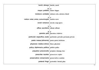 lunch: almoço lanche: snack

                                m m
                   mayor: prefeito maior: bigger

               moisture: umidade mistura: mix, mixture, blend

                                n n
notice: notar, aviso, comunicação notícia: news

                   novel: romance novela: soap opera

                                   o o
                  office: escritório oficial: official

                                 p p
                     parents: pais parentes: relatives

      particular: específico, exato particular, privado: personal, private

          pasta: massa (alimento) pasta: paste; briefcase

        physician: médico clínico físico: physicist

       policy: diplomacia, política polícia: police

           prejudice: preconceito prejuízo: damage, loss

                prescribe: receitar prescrever: expire

       preservative: conservante preservativo: condom

                    pretend: fingir pretender: intend, plan

                                                                             77
 