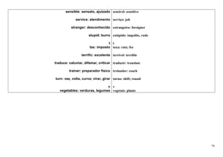 sensible: sensato, ajuizado sensível: sensitive

             service: atendimento serviço: job

          stranger: desconhecido estrangeiro: foreigner

                      stupid: burro estúpido: impolite, rude

                                 t t
                      tax: imposto taxa: rate; fee

                 terrific: excelente terrível: terrible

traduce: caluniar, difamar, criticar traduzir: translate

         trainer: preparador físico treinador: coach

turn: vez, volta, curva; virar, girar turno: shift; round

                               v v
   vegetables: verduras, legumes vegetais: plants




                                                               79
 