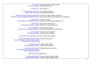 It's up to you. Você é que resolve. Você que sabe.
                               It’s not my business. Não é da minha conta.

                                    It works out ...? Vai funcionar...?

                     I was just kidding. I was joking. Eu estava só brincando.
                         (I didn’t mean to hurt you.) (Eu não pretendia te ferir.)

        Katie won't be able to attend the meeting this Katie não vai poder assistir à reunião de
afternoon. (She has an appointment with her doctor.) hoje a tarde. Ela tem uma consulta com o médico dela.)

                                    Leave me alone. Deixe-me em paz!
          You’d do better if you keep away from me. Você faria melhor se ficasse longe de mim.

                                   Let's flip a coin. Vamos fazer cara ou coroa.
                 Let me go. Get away from my face. Deixe-me ir. Fique longe de mim.

                                 Let me think about it. Deixe-me pensar nisto.
            I’ll let you know my decision pretty soon. Logo deixarei você saber a minha decisão.

                                     Let me try again. Deixe-me tentar novamente.
                             I’ll win this competition. Ganharei esta competição.

              Let me know if you change your mind. Avise-me se mudar de idéia.

             Let's go for a walk. Let's go for a drive. Vamos dar uma volta?
     Do you want to go for a walk? Let's take a walk.
                    Would you like to go for a drive?

                                  Let's keep in touch. Vamos manter contato.
                       I’ll ring you when I get there. Ligarei quando chegar lá.

                         Let's talk about it tomorrow. A gente combina isso amanhã.
         Let's make all the arrangements tomorrow.
                        We can settle this tomorrow.

                                Make up your mind! Decida-se!

                           Make yourself at home. Fique à vontade. Esteja à vontade.
                         Make yourself comfortable. Faça de conta que está em casa.
                                                                                                              8
 