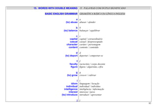 15. WORDS WITH DOUBLE MEANING 15. PALAVRAS COM DUPLO SIGNIFICADO

       BASIC ENGLISH GRAMMAR GRAMÁTICA BÁSICA DA LÍNGUA INGLESA

                               a a
                      (to) abuse abusar / ofender

                                b b
                     (to) balance balançar / equilibrar

                               c     c
                          capital    capital / extraordinário
                          casual     casual / despreocupado
                       character     caráter / personagem
                         content     contente / conteúdo

                               d d
                      (to) deport deportar / comportar-se

                                f f
                          faculty raciocínio / corpo docente
                           figure figura / algarismo, cifra

                                g g
                        (to) grow crescer / cultivar

                                 i   i
                            idiom    linguagem / locução
                        individual   individual / indivíduo
                     intelligence    inteligência / informação
                          interest   interesse / juros
                   (to) introduce    introduzir / apresentar

                                 j j
                                                                   83
 