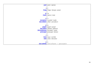 just justo / apenas

             l l
         long longo / desejar, ansiar

           m m
         mark marca / nota

            o o
    occasion ocasião / razão
  (to) obtain obter / prevalecer

              p   p
         paper    papel / jornal
     (to) plant   plantar / fabricar
(to) presume      presumir / ousar
     principal    principal / diretor

             r r
         race raça / corrida
          rest resto / descanso

             s s
  (to) satisfy satisfazer / persuadir




                                        84
 