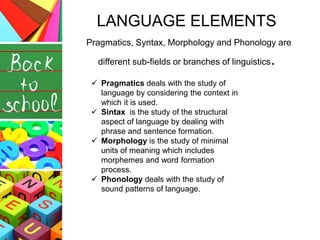 LANGUAGE ELEMENTS
Pragmatics, Syntax, Morphology and Phonology are
different sub-fields or branches of linguistics.
 Pragmatics deals with the study of
language by considering the context in
which it is used.
 Sintax is the study of the structural
aspect of language by dealing with
phrase and sentence formation.
 Morphology is the study of minimal
units of meaning which includes
morphemes and word formation
process.
 Phonology deals with the study of
sound patterns of language.
 