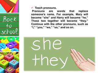  Teach pronouns.
Pronouns are words that replace
someone’s name. For example, Mary will
become “she” and Harry will become “he.”
These two together will become “they.”
Continue with the other pronouns, such as
“I,” “you,” “we,” “us,” and so on.
 