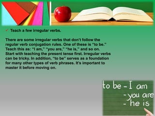  Teach a few irregular verbs.
There are some irregular verbs that don’t follow the
regular verb conjugation rules. One of these is “to be.”
Teach this as: “I am,” “you are,” “he is,” and so on.
Start with teaching the present tense first. Irregular verbs
can be tricky. In addition, “to be” serves as a foundation
for many other types of verb phrases. It’s important to
master it before moving on.
 