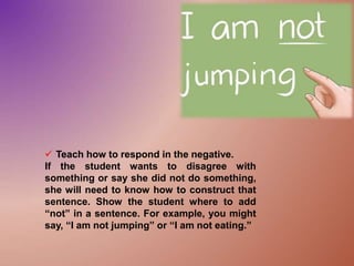  Teach how to respond in the negative.
If the student wants to disagree with
something or say she did not do something,
she will need to know how to construct that
sentence. Show the student where to add
“not” in a sentence. For example, you might
say, “I am not jumping” or “I am not eating.”
 