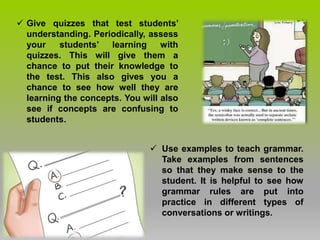  Give quizzes that test students’
understanding. Periodically, assess
your students’ learning with
quizzes. This will give them a
chance to put their knowledge to
the test. This also gives you a
chance to see how well they are
learning the concepts. You will also
see if concepts are confusing to
students.
 Use examples to teach grammar.
Take examples from sentences
so that they make sense to the
student. It is helpful to see how
grammar rules are put into
practice in different types of
conversations or writings.
 