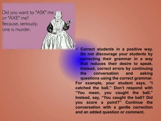  Correct students in a positive way.
Do not discourage your students by
correcting their grammar in a way
that reduces their desire to speak.
Instead, correct errors by continuing
the conversation and asking
questions using the correct grammar.
For example, your student says, “I
catched the ball.” Don’t respond with
“You mean, you caught the ball.”
Instead, say, “You caught the ball? Did
you score a point?” Continue the
conversation with a gentle correction
and an added question or comment.
 