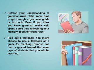  Refresh your understanding of
grammar rules. Take some time
to go through a grammar guide
or textbook. Even if you think
you know grammar really well,
spend some time refreshing your
memory about different rules.
 Pick out a textbook. You might
choose to use a textbook as a
guide for teaching. Choose one
that is geared toward the same
type of students that you will be
teaching.
 