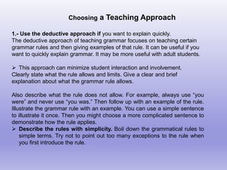 Choosing a Teaching Approach
1.- Use the deductive approach if you want to explain quickly.
The deductive approach of teaching grammar focuses on teaching certain
grammar rules and then giving examples of that rule. It can be useful if you
want to quickly explain grammar. It may be more useful with adult students.
 This approach can minimize student interaction and involvement.
Clearly state what the rule allows and limits. Give a clear and brief
explanation about what the grammar rule allows.
Also describe what the rule does not allow. For example, always use “you
were” and never use “you was.” Then follow up with an example of the rule.
Illustrate the grammar rule with an example. You can use a simple sentence
to illustrate it once. Then you might choose a more complicated sentence to
demonstrate how the rule applies.
 Describe the rules with simplicity. Boil down the grammatical rules to
simple terms. Try not to point out too many exceptions to the rule when
you first introduce the rule.
 