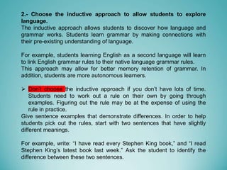 2.- Choose the inductive approach to allow students to explore
language.
The inductive approach allows students to discover how language and
grammar works. Students learn grammar by making connections with
their pre-existing understanding of language.
For example, students learning English as a second language will learn
to link English grammar rules to their native language grammar rules.
This approach may allow for better memory retention of grammar. In
addition, students are more autonomous learners.
 Don’t choose the inductive approach if you don’t have lots of time.
Students need to work out a rule on their own by going through
examples. Figuring out the rule may be at the expense of using the
rule in practice.
Give sentence examples that demonstrate differences. In order to help
students pick out the rules, start with two sentences that have slightly
different meanings.
For example, write: “I have read every Stephen King book,” and “I read
Stephen King’s latest book last week.” Ask the student to identify the
difference between these two sentences.
 