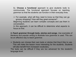 3.- Choose a functional approach to give students tools to
communicate. The functional approach focuses on teaching
grammar so that the students can function in their everyday lives.
 For example, what will they need to know so that they can go
grocery shopping? How will they greet someone?
Beginning students can learn complex concepts and use them in
conversation.
In this approach, it can be difficult to determine what aspects to
focus on first.
4.-Teach grammar through texts, stories and songs. Use examples of
literature and popular writing to illustrate how grammar is used. This can
be an effective way to teach grammar.
 Students can choose their own texts or stories that they’d like to use.
This will make the lesson more interesting for the students. Students
will also benefit from increased vocabulary.
The texts can be difficult if they are too advanced for the student’s
language level.
 
