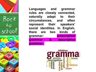 Languages and grammar
rules are closely connected,
naturally adapt to their
circumstances, and often
represent their speakers'
social identities. In English,
there are two kinds of
grammar: prescriptive
grammar & descriptive
grammar.
 