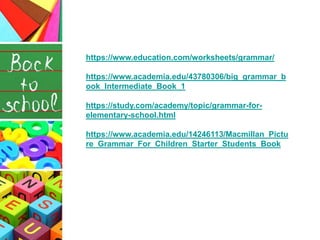 https://www.education.com/worksheets/grammar/
https://www.academia.edu/43780306/big_grammar_b
ook_Intermediate_Book_1
https://study.com/academy/topic/grammar-for-
elementary-school.html
https://www.academia.edu/14246113/Macmillan_Pictu
re_Grammar_For_Children_Starter_Students_Book
 