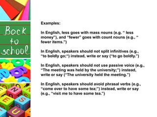 Examples:
In English, less goes with mass nouns (e.g. “ less
money”), and “fewer” goes with count nouns (e.g., “
fewer items.”)
In English, speakers should not split infinitives (e.g.,
“to boldly go;“) instead, write or say (“to go boldly.”)
In English, speakers should not use passive voice (e.g.,
“The meeting was held by the university;”) instead,
write or say (“The university held the meeting.”)
In English, speakers should avoid phrasal verbs (e.g.,
“come over to have some tea;”) instead, write or say
(e.g., “visit me to have some tea.”)
 