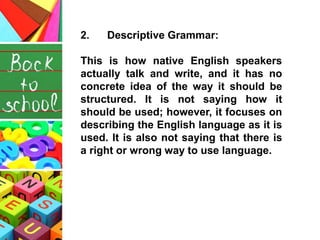 2. Descriptive Grammar:
This is how native English speakers
actually talk and write, and it has no
concrete idea of the way it should be
structured. It is not saying how it
should be used; however, it focuses on
describing the English language as it is
used. It is also not saying that there is
a right or wrong way to use language.
 