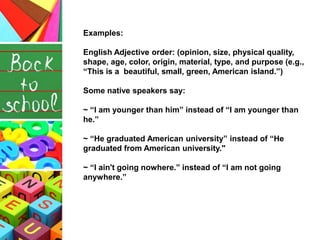 Examples:
English Adjective order: (opinion, size, physical quality,
shape, age, color, origin, material, type, and purpose (e.g.,
“This is a beautiful, small, green, American island.”)
Some native speakers say:
~ “I am younger than him” instead of “I am younger than
he.”
~ “He graduated American university” instead of “He
graduated from American university."
~ “I ain't going nowhere.” instead of “I am not going
anywhere.”
 