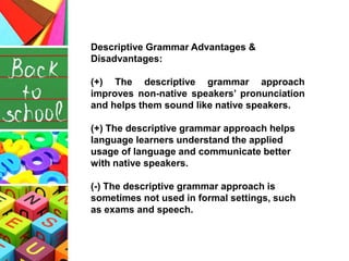 Descriptive Grammar Advantages &
Disadvantages:
(+) The descriptive grammar approach
improves non-native speakers’ pronunciation
and helps them sound like native speakers.
(+) The descriptive grammar approach helps
language learners understand the applied
usage of language and communicate better
with native speakers.
(-) The descriptive grammar approach is
sometimes not used in formal settings, such
as exams and speech.
 