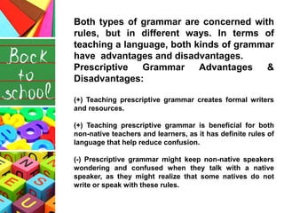 Both types of grammar are concerned with
rules, but in different ways. In terms of
teaching a language, both kinds of gram...