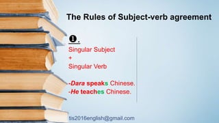 tis2016english@gmail.com
The Rules of Subject-verb agreement
.
Singular Subject
+
Singular Verb
-Dara speaks Chinese.
-He teaches Chinese.
 