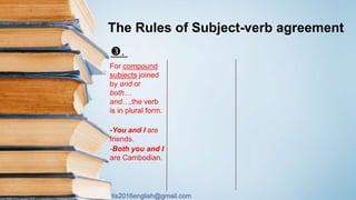 tis2016english@gmail.com
The Rules of Subject-verb agreement
.
For compound
subjects joined
by and or
both…
and…,the verb
is in plural form.
-You and I are
friends.
-Both you and I
are Cambodian.
 