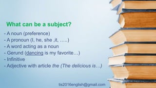 tis2016english@gmail.com
What can be a subject?
- A noun (preference)
- A pronoun (I, he, she ,it, …..)
- A word acting as a noun
- Gerund (dancing is my favorite…)
- Infinitive
- Adjective with article the (The delicious is…)
 