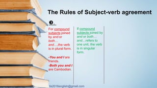 tis2016english@gmail.com
The Rules of Subject-verb agreement
.
For compound
subjects joined
by and or
both…
and…,the verb
is in plural form.
-You and I are
friends.
-Both you and I
are Cambodian.
If compound
subjects joined by
and or both…
and…refers to
one unit, the verb
is in singular
form.
 