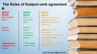 tis2016english@gmail.com
.
The Rules of Subject-verb agreement
Special
Nouns:
take singular
verbs.
Mumps
Measles
- Mathematics
interests many
people.
Special
Nouns:
end in –s ,
take plural
verb.
scissors
Pants
binoculars
eyeglasses
Shorts
- Your pants
are too short.
Special
Nouns:
end in –ics, may be
singular or plural,
depending upon their
meaning.
-Politics is often
interesting.
(one subject of interest)
-His politics are
shameless.
(more than one action of
political nature)
 