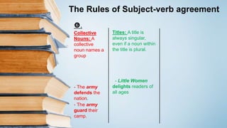 The Rules of Subject-verb agreement
Titles: A title is
always singular,
even if a noun within
the title is plural.
- Little Women
delights readers of
all ages
.
Collective
Nouns: A
collective
noun names a
group
- The army
defends the
nation.
- The army
guard their
camp.
 
