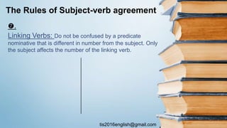 tis2016english@gmail.com
.
Linking Verbs: Do not be confused by a predicate
nominative that is different in number from the subject. Only
the subject affects the number of the linking verb.
The Rules of Subject-verb agreement
 