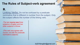 tis2016english@gmail.com
.
Linking Verbs: Do not be confused by a predicate
nominative that is different in number from the subject. Only
the subject affects the number of the linking verb.
The Rules of Subject-verb agreement
-The last course was three
subjects in English and two
other subjects in Khmer.
(The verb was agrees with
course, not with the predicate
nominative subjects)
 