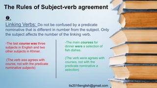 tis2016english@gmail.com
.
Linking Verbs: Do not be confused by a predicate
nominative that is different in number from the subject. Only
the subject affects the number of the linking verb.
The Rules of Subject-verb agreement
-The main courses for
dinner were a selection of
fish dishes.
(The verb were agrees with
courses, not with the
predicate nominative a
selection)
-The last course was three
subjects in English and two
other subjects in Khmer.
(The verb was agrees with
course, not with the predicate
nominative subjects)
 