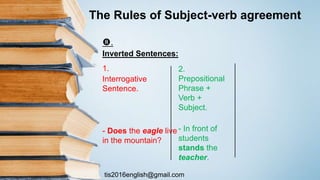 tis2016english@gmail.com
.
Inverted Sentences:
1.
Interrogative
Sentence.
- Does the eagle live
in the mountain?
2.
Prepositional
Phrase +
Verb +
Subject.
- In front of
students
stands the
teacher.
The Rules of Subject-verb agreement
 