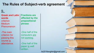 tis2016english@gmail.com
The Rules of Subject-verb agreement
Greek and Latin
words
criterion
Medium
Phenomenon
-The main
criterion for
passing this
course is
attendance.
Fractions are
affected by the
prepositional
phrase
-One half of the
computers are
not working.
-One half of the
paper is well
written.
9.
 