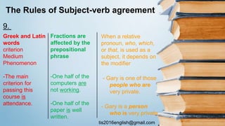tis2016english@gmail.com
The Rules of Subject-verb agreement
Greek and Latin
words
criterion
Medium
Phenomenon
-The main
criterion for
passing this
course is
attendance.
Fractions are
affected by the
prepositional
phrase
-One half of the
computers are
not working.
-One half of the
paper is well
written.
When a relative
pronoun, who, which,
or that, is used as a
subject, it depends on
the modifier
- Gary is one of those
people who are
very private.
- Gary is a person
who is very private.
9.
 