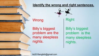 tis2016english@gmail.com
Wrong
Billy’s biggest
problem are the
many sleepless
nights.
Right
Billy’s biggest
problem is the
many sleepless
nights.
Identify the wrong and right sentences.
 