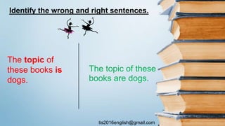tis2016english@gmail.com
The topic of these
books are dogs.
The topic of
these books is
dogs.
Identify the wrong and right sentences.
 
