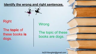 tis2016english@gmail.com
Wrong
The topic of these
books are dogs.
Right
The topic of
these books is
dogs.
Identify the wrong and right sentences.
 