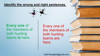 tis2016english@gmail.com
Every one of
the members of
both hunting
teams are
here.
Every one of
the members of
both hunting
teams is here.
Identify the wrong and right sentences.
 
