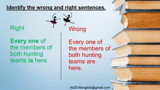 tis2016english@gmail.com
Wrong
Every one of
the members of
both hunting
teams are
here.
Right
Every one of
the members of
both hunting
teams is here.
Identify the wrong and right sentences.
 