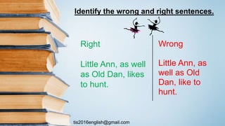 tis2016english@gmail.com
Wrong
Little Ann, as
well as Old
Dan, like to
hunt.
Right
Little Ann, as well
as Old Dan, likes
to hunt.
Identify the wrong and right sentences.
 