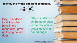 tis2016english@gmail.com
Billy, in addition
to all the other
boys in the
mountains, grow
up loving hound
dogs.
Billy in addition to
all the other boys
in the mountains,
grows up loving
hound dogs.
Identify the wrong and right sentences.
 