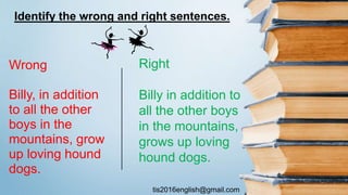 tis2016english@gmail.com
Wrong
Billy, in addition
to all the other
boys in the
mountains, grow
up loving hound
dogs.
Right
Billy in addition to
all the other boys
in the mountains,
grows up loving
hound dogs.
Identify the wrong and right sentences.
 